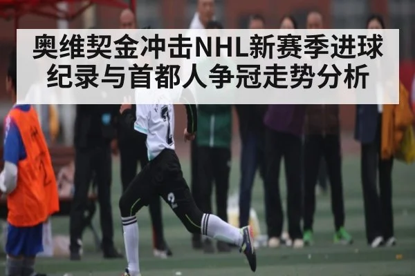 奥维契金冲击NHL新赛季进球纪录与首都人争冠走势分析 - kaiyun