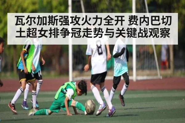 瓦尔加斯强攻火力全开 费内巴切土超女排争冠走势与关键战观察 - kaiyun