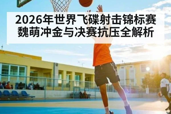 2026年世界飞碟射击锦标赛魏萌冲金与决赛抗压全解析 - kaiyun